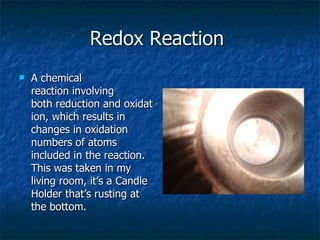 Redox Reaction  A chemical reaction involving both reduction and oxidation, which results in changes in oxidation numbers of atoms included in the reaction. This was taken in my living room, it’s a Candle Holder that’s rusting at the bottom.  