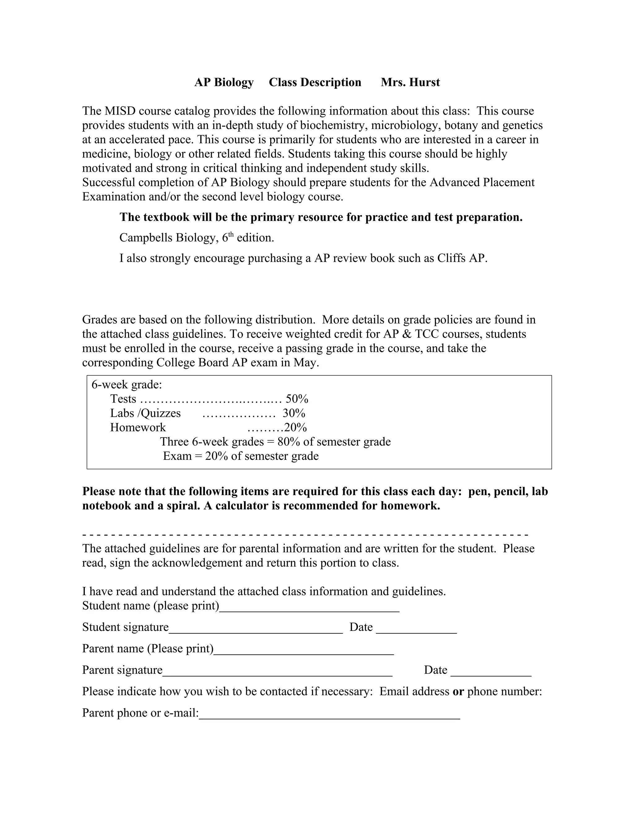 AP Biology     Class Description      Mrs. Hurst

The MISD course catalog provides the following information about this class: This course
provides students with an in-depth study of biochemistry, microbiology, botany and genetics
at an accelerated pace. This course is primarily for students who are interested in a career in
medicine, biology or other related fields. Students taking this course should be highly
motivated and strong in critical thinking and independent study skills.
Successful completion of AP Biology should prepare students for the Advanced Placement
Examination and/or the second level biology course.
       The textbook will be the primary resource for practice and test preparation.
       Campbells Biology, 6th edition.
       I also strongly encourage purchasing a AP review book such as Cliffs AP.



Grades are based on the following distribution. More details on grade policies are found in
the attached class guidelines. To receive weighted credit for AP & TCC courses, students
must be enrolled in the course, receive a passing grade in the course, and take the
corresponding College Board AP exam in May.
 6-week grade:
    Tests …………………….…….… 50%
    Labs /Quizzes    ……………… 30%
    Homework                 ………20%
             Three 6-week grades = 80% of semester grade
               Exam = 20% of semester grade

Please note that the following items are required for this class each day: pen, pencil, lab
notebook and a spiral. A calculator is recommended for homework.

--------------------------------------------------------------
The attached guidelines are for parental information and are written for the student. Please
read, sign the acknowledgement and return this portion to class.

I have read and understand the attached class information and guidelines.
Student name (please print)_____________________________
Student signature____________________________ Date _____________
Parent name (Please print)_____________________________
Parent signature_____________________________________                 Date _____________
Please indicate how you wish to be contacted if necessary: Email address or phone number:
Parent phone or e-mail:__________________________________________
 