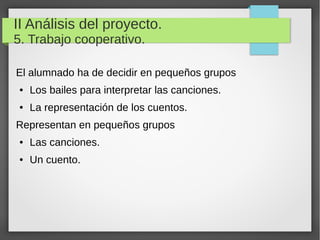 II Análisis del proyecto.
5. Trabajo cooperativo.
El alumnado ha de decidir en pequeños grupos
● Los bailes para interpretar las canciones.
● La representación de los cuentos.
Representan en pequeños grupos
● Las canciones.
● Un cuento.
 