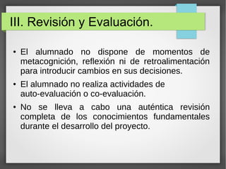 III. Revisión y Evaluación.
● El alumnado no dispone de momentos de
metacognición, reflexión ni de retroalimentación
para introducir cambios en sus decisiones.
● El alumnado no realiza actividades de
auto-evaluación o co-evaluación.
● No se lleva a cabo una auténtica revisión
completa de los conocimientos fundamentales
durante el desarrollo del proyecto.
 