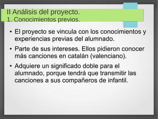 II Análisis del proyecto.
1. Conocimientos previos.
● El proyecto se vincula con los conocimientos y
experiencias previas del alumnado.
● Parte de sus intereses. Ellos pidieron conocer
más canciones en catalán (valenciano).
● Adquiere un significado doble para el
alumnado, porque tendrá que transmitir las
canciones a sus compañeros de infantil.
 