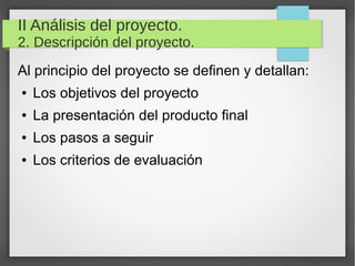 II Análisis del proyecto.
2. Descripción del proyecto.
Al principio del proyecto se definen y detallan:
● Los objetivos del proyecto
● La presentación del producto final
● Los pasos a seguir
● Los criterios de evaluación
 