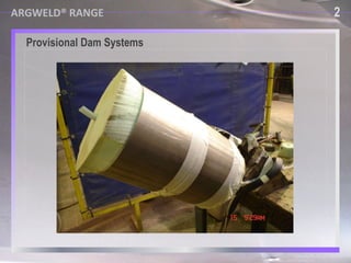 USING PROVISIONAL DAM SYSTEMS P rovisional Dam Systems  2 ■  F ull of voids, gas and water vapour ■   Made with high vapour pressure  materials ARGWELD® RANGE ■  Time consuming to fabricate May leak and allow harmful gases back into the welding environment 