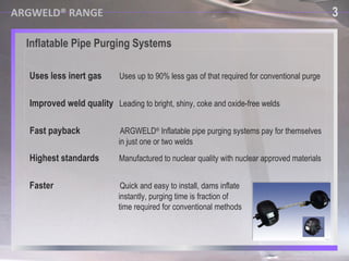 Uses less inert gas   Uses up to 90% less gas of that required for conventional purge  Faster    Quick and easy to install, dams inflate  instantly, purging time is fraction of  time required for conventional methods  Improved weld quality   Leading to bright, shiny, coke and oxide-free welds  Fast payback   ARGWELD ®  Inflatable pipe purging systems pay for themselves  in just one or two welds  Highest standards   Manufactured to nuclear quality with nuclear approved materials   Inflatable Pipe Purging Systems 3 ARGWELD® RANGE 