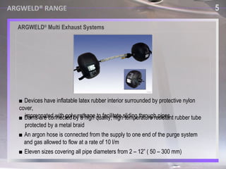 ARGWELD ®  Multi Exhaust Systems ■  Eleven sizes covering all pipe diameters from 2 – 12” ( 50 – 300 mm) ■  An argon hose is connected from the supply to one end of the purge system  and gas allowed to flow at a rate of 10 l/m ■  Devices have inflatable latex rubber interior surrounded by protective nylon cover,  impregnated with polyurethane to facilitate sliding through pipes ■  Dams are connected by a high quality, high temperature resistant rubber tube  protected by a metal braid 5 ARGWELD® RANGE 