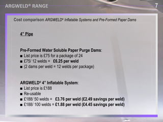 ARGWELD® RANGE Argweld ®  Quick Purge™ Systems ■  Developed specifically for high speed welding of LNG pipework and pipe lines. ■  Also suitable  for large pipes, tanks and vessels. ■  Inside is covered with heat protective materials, for protection of the device. ■  Sizes from 8” to 80” (200mm - 20000mm). ■  Very fast weld purge time and a very high quality weld root. 7 Cost comparison  ARGWELD ®  Inflatable Systems and Pre-Formed Paper Dams 7 ARGWELD® RANGE 4” Pipe Pre-Formed Water Soluble Paper Purge Dams : ■  List price is £75 for a package of 24 ■  £75/ 12 welds =  £6.25 per weld ■  (2 dams per weld = 12 welds per package) ARGWELD ®  4” Inflatable System : ■  List price is £188 ■  Re-usable ■  £188/ 50 welds =  £3.76 per weld (£2.49 savings per weld)   ■  £188/ 100 welds =  £1.88 per weld (£4.45 savings per weld) 