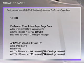 ARGWELD® RANGE Argweld ®  Quick Purge™ Systems ■  Developed specifically for high speed welding of LNG pipework and pipe lines. ■  Also suitable  for large pipes, tanks and vessels. ■  Inside is covered with heat protective materials, for protection of the device. ■  Sizes from 8” to 80” (200mm - 20000mm). ■  Very fast weld purge time and a very high quality weld root. 7 Cost comparison  ARGWELD ®  Inflatable Systems and Pre-Formed Paper Dams 9 ARGWELD® RANGE 12” Pipe Pre-Formed Water Soluble Paper Purge Dams : ■  List price is £208 for a package of 24 ■  £208/ 12 welds =  £17.33 per weld ■  (2 dams per weld = 12 welds per package) ARGWELD ®  Inflatable  System 12” : ■  List price is £273 ■  Re-usable ■  £273/ 50 welds =  £5.46 per weld (£11.87 savings per weld)   ■  £273/ 100 welds =  £2.73 per weld (£14.60 savings per weld) 