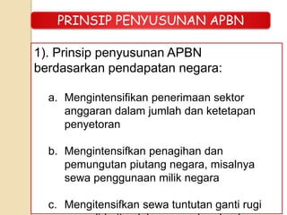 PRINSIP PENYUSUNAN APBN
1). Prinsip penyusunan APBN
berdasarkan pendapatan negara:
a. Mengintensifikan penerimaan sektor
anggaran dalam jumlah dan ketetapan
penyetoran
b. Mengintensifkan penagihan dan
pemungutan piutang negara, misalnya
sewa penggunaan milik negara
c. Mengitensifkan sewa tuntutan ganti rugi
 