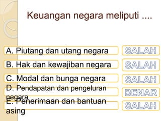 Keuangan negara meliputi ....
A. Piutang dan utang negara
B. Hak dan kewajiban negara
C. Modal dan bunga negara
D. Pendapatan dan pengeluran
negara
E. Penerimaan dan bantuan
asing
 