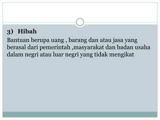 3) Hibah
Bantuan berupa uang , barang dan atau jasa yang
berasal dari pemerintah ,masyarakat dan badan usaha
dalam negri atau luar negri yang tidak mengikat
 