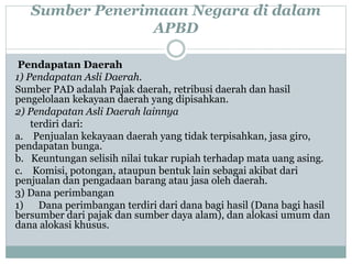 Sumber Penerimaan Negara di dalam
APBD
Pendapatan Daerah
1) Pendapatan Asli Daerah.
Sumber PAD adalah Pajak daerah, retribusi daerah dan hasil
pengelolaan kekayaan daerah yang dipisahkan.
2) Pendapatan Asli Daerah lainnya
terdiri dari:
a. Penjualan kekayaan daerah yang tidak terpisahkan, jasa giro,
pendapatan bunga.
b. Keuntungan selisih nilai tukar rupiah terhadap mata uang asing.
c. Komisi, potongan, ataupun bentuk lain sebagai akibat dari
penjualan dan pengadaan barang atau jasa oleh daerah.
3) Dana perimbangan
1) Dana perimbangan terdiri dari dana bagi hasil (Dana bagi hasil
bersumber dari pajak dan sumber daya alam), dan alokasi umum dan
dana alokasi khusus.
 