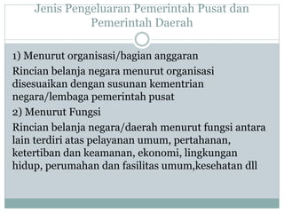 Jenis Pengeluaran Pemerintah Pusat dan
Pemerintah Daerah
1) Menurut organisasi/bagian anggaran
Rincian belanja negara menurut organisasi
disesuaikan dengan susunan kementrian
negara/lembaga pemerintah pusat
2) Menurut Fungsi
Rincian belanja negara/daerah menurut fungsi antara
lain terdiri atas pelayanan umum, pertahanan,
ketertiban dan keamanan, ekonomi, lingkungan
hidup, perumahan dan fasilitas umum,kesehatan dll
 