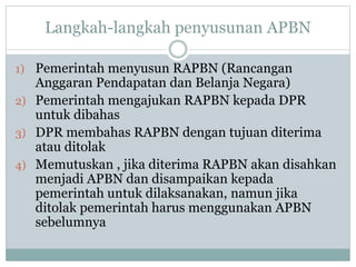Langkah-langkah penyusunan APBN
1) Pemerintah menyusun RAPBN (Rancangan
Anggaran Pendapatan dan Belanja Negara)
2) Pemerintah mengajukan RAPBN kepada DPR
untuk dibahas
3) DPR membahas RAPBN dengan tujuan diterima
atau ditolak
4) Memutuskan , jika diterima RAPBN akan disahkan
menjadi APBN dan disampaikan kepada
pemerintah untuk dilaksanakan, namun jika
ditolak pemerintah harus menggunakan APBN
sebelumnya
 