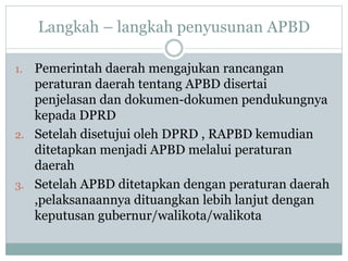 Langkah – langkah penyusunan APBD
1. Pemerintah daerah mengajukan rancangan
peraturan daerah tentang APBD disertai
penjelasan dan dokumen-dokumen pendukungnya
kepada DPRD
2. Setelah disetujui oleh DPRD , RAPBD kemudian
ditetapkan menjadi APBD melalui peraturan
daerah
3. Setelah APBD ditetapkan dengan peraturan daerah
,pelaksanaannya dituangkan lebih lanjut dengan
keputusan gubernur/walikota/walikota
 
