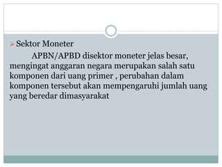 Sektor Moneter
APBN/APBD disektor moneter jelas besar,
mengingat anggaran negara merupakan salah satu
komponen dari uang primer , perubahan dalam
komponen tersebut akan mempengaruhi jumlah uang
yang beredar dimasyarakat
 