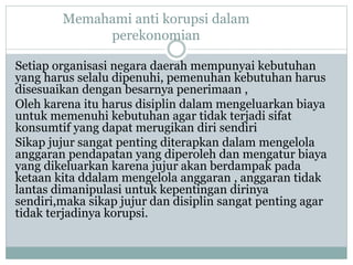 Memahami anti korupsi dalam
perekonomian
Setiap organisasi negara daerah mempunyai kebutuhan
yang harus selalu dipenuhi, pemenuhan kebutuhan harus
disesuaikan dengan besarnya penerimaan ,
Oleh karena itu harus disiplin dalam mengeluarkan biaya
untuk memenuhi kebutuhan agar tidak terjadi sifat
konsumtif yang dapat merugikan diri sendiri
Sikap jujur sangat penting diterapkan dalam mengelola
anggaran pendapatan yang diperoleh dan mengatur biaya
yang dikeluarkan karena jujur akan berdampak pada
ketaan kita ddalam mengelola anggaran , anggaran tidak
lantas dimanipulasi untuk kepentingan dirinya
sendiri,maka sikap jujur dan disiplin sangat penting agar
tidak terjadinya korupsi.
 