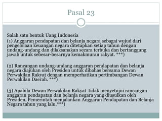 Pasal 23
Salah satu bentuk Uang Indonesia
(1) Anggaran pendapatan dan belanja negara sebagai wujud dari
pengelolaan keuangan negara ditetapkan setiap tahun dengan
undang-undang dan dilaksanakan secara terbuka dan bertanggung
jawab untuk sebesar-besarnya kemakmuran rakyat. ***)
(2) Rancangan undang-undang anggaran pendapatan dan belanja
negara diajukan oleh Presiden untuk dibahas bersama Dewan
Perwakilan Rakyat dengan memperhatikan pertimbangan Dewan
Perwakilan Daerah. ***)
(3) Apabila Dewan Perwakilan Rakyat tidak menyetujui rancangan
anggaran pendapatan dan belanja negara yang diusulkan oleh
Presiden, Pemerintah menjalankan Anggaran Pendapatan dan Belanja
Negara tahun yang lalu.***)
 