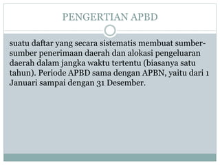 PENGERTIAN APBD
suatu daftar yang secara sistematis membuat sumber-
sumber penerimaan daerah dan alokasi pengeluaran
daerah dalam jangka waktu tertentu (biasanya satu
tahun). Periode APBD sama dengan APBN, yaitu dari 1
Januari sampai dengan 31 Desember.
 