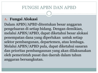 FUNGSI APBN DAN APBD
A. Fungsi Alokasi
Dalam APBN/APBD ditentukan besar anggaran
pengeluaran di setiap bidang. Dengan demikian,
melalui APBN/APBD, dapat diketahui besar alokasi
penempatan dana yang diperlukan untuk setiap
sektor pembangunan, departemen, atau lembaga.
Melalui APBN/APBD pula, dapat diketahui sasaran
dan prioritas pembangaunan yang akan dilaksanakan
oleh pemerintah pusat dan daerah dalam tahun
anggaran bersangkutan.
 