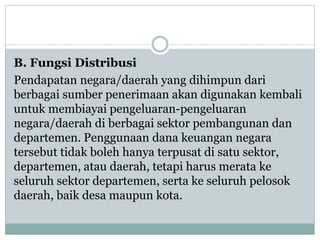 B. Fungsi Distribusi
Pendapatan negara/daerah yang dihimpun dari
berbagai sumber penerimaan akan digunakan kembali
untuk membiayai pengeluaran-pengeluaran
negara/daerah di berbagai sektor pembangunan dan
departemen. Penggunaan dana keuangan negara
tersebut tidak boleh hanya terpusat di satu sektor,
departemen, atau daerah, tetapi harus merata ke
seluruh sektor departemen, serta ke seluruh pelosok
daerah, baik desa maupun kota.
 