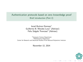 Authentication protocols based on zero knowledge proof 
Brief introduction (Part 2) 
Israel Buitron Damaso1 
Guillermo B. Morales Luna1 (Advisor) 
Feliu Salgols Troncoso2 (Advisor) 
1Computer Science Department 
2Mathematics Department 
Center for Research and Advanced Studies of the National Polytechnic Institute 
November 12, 2014 
 