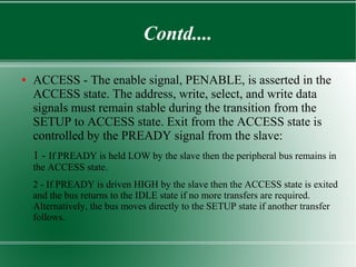 Contd....
● ACCESS - The enable signal, PENABLE, is asserted in the
ACCESS state. The address, write, select, and write data
signals must remain stable during the transition from the
SETUP to ACCESS state. Exit from the ACCESS state is
controlled by the PREADY signal from the slave:
1 - If PREADY is held LOW by the slave then the peripheral bus remains in
the ACCESS state.
2 - If PREADY is driven HIGH by the slave then the ACCESS state is exited
and the bus returns to the IDLE state if no more transfers are required.
Alternatively, the bus moves directly to the SETUP state if another transfer
follows.
 