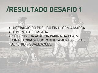 /resultado desafio 1
•	 Interação do publico final com a marca.
•	 Aumento de empatia.
•	 Só o post da ação na página da Beats
contou com 57 compartilhamentos e mais
de 10.000 visualizações.
 