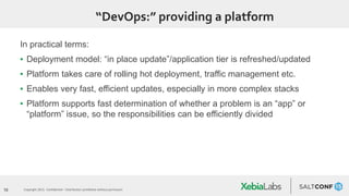 10 Copyright 2015. Confidential – Distribution prohibited without permission
“DevOps:” providing a platform
In practical terms:
▪ Deployment model: “in place update”/application tier is refreshed/updated
▪ Platform takes care of rolling hot deployment, traffic management etc.
▪ Enables very fast, efficient updates, especially in more complex stacks
▪ Platform supports fast determination of whether a problem is an “app” or
“platform” issue, so the responsibilities can be efficiently divided
 