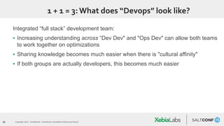 16 Copyright 2015. Confidential – Distribution prohibited without permission
1 + 1 = 3:What does “Devops” look like?
Integrated “full stack” development team:
▪ Increasing understanding across “Dev Dev" and "Ops Dev" can allow both teams
to work together on optimizations
▪ Sharing knowledge becomes much easier when there is "cultural affinity"
▪ If both groups are actually developers, this becomes much easier
 