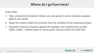 37 Copyright 2015. Confidential – Distribution prohibited without permission
Where do I go from here?
Action Plan
5. Take a baseline of whatever metrics you are going to use to measure progress
against your goals
6. Apply the chosen toolkit and process from the sandbox to the showcase project
7. Regularly measure progress against the baseline and making those results
highly visible – whether good or not so good. Secrecy does not build trust
 