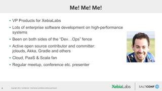 4 Copyright 2015. Confidential – Distribution prohibited without permission
Me! Me! Me!
▪ VP Products for XebiaLabs
▪ Lots of enterprise software development on high-performance
systems
▪ Been on both sides of the “Dev…Ops” fence
▪ Active open source contributor and committer:
jclouds, Akka, Gradle and others
▪ Cloud, PaaS & Scala fan
▪ Regular meetup, conference etc. presenter
 