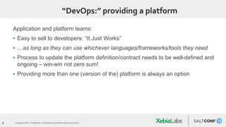 8 Copyright 2015. Confidential – Distribution prohibited without permission
“DevOps:” providing a platform
Application and platform teams:
▪ Easy to sell to developers: “It Just Works”
▪ …as long as they can use whichever languages/frameworks/tools they need
▪ Process to update the platform definition/contract needs to be well-defined and
ongoing – win-win not zero sum!
▪ Providing more than one (version of the) platform is always an option
 