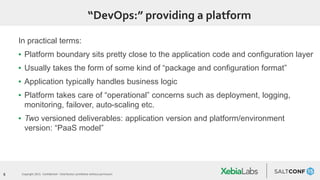 9 Copyright 2015. Confidential – Distribution prohibited without permission
“DevOps:” providing a platform
In practical terms:
▪ Platform boundary sits pretty close to the application code and configuration layer
▪ Usually takes the form of some kind of “package and configuration format”
▪ Application typically handles business logic
▪ Platform takes care of “operational” concerns such as deployment, logging,
monitoring, failover, auto-scaling etc.
▪ Two versioned deliverables: application version and platform/environment
version: “PaaS model”
 