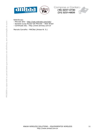 PROIBIDAacópiatotalouparcialdesteguiaexclusivodereferência,semautorizaçãodoautor.
ANKAA WIRELESS SOLUTIONS – EQUIPAMENTOS WIRELESS 11
http://www.ankaa.com.br
Referências:
- Mikrotik Wiki - http://wiki.mikrotik.com/wiki/
- Apostila Curso Router-OS Mikrotik – Wlan Brasil
- Certificado SSL - http://www.laniway.com.br
Marcelo Carvalho - MACNet (Ankaa W. S.)
 