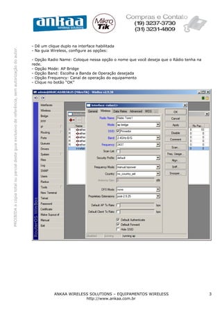 PROIBIDAacópiatotalouparcialdesteguiaexclusivodereferência,semautorizaçãodoautor.
ANKAA WIRELESS SOLUTIONS – EQUIPAMENTOS WIRELESS 3
http://www.ankaa.com.br
- Dê um clique duplo na interface habilitada
- Na guia Wireless, configure as opções:
- Opção Radio Name: Coloque nessa opção o nome que você deseja que o Rádio tenha na
rede.
- Opção Mode: AP Bridge
- Opção Band: Escolha a Banda de Operação desejada
- Opção Frequency: Canal de operação do equipamento
- Clique no botão “OK”
 