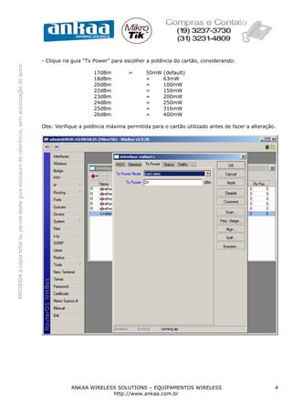 PROIBIDAacópiatotalouparcialdesteguiaexclusivodereferência,semautorizaçãodoautor.
ANKAA WIRELESS SOLUTIONS – EQUIPAMENTOS WIRELESS 4
http://www.ankaa.com.br
- Clique na guia “Tx Power” para escolher a potência do cartão, considerando:
17dBm = 50mW (default)
18dBm = 63mW
20dBm = 100mW
22dBm = 150mW
23dBm = 200mW
24dBm = 250mW
25dBm = 316mW
26dBm = 400mW
Obs: Verifique a potência máxima permitida para o cartão utilizado antes de fazer a alteração.
 