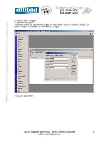 PROIBIDAacópiatotalouparcialdesteguiaexclusivodereferência,semautorizaçãodoautor.
ANKAA WIRELESS SOLUTIONS – EQUIPAMENTOS WIRELESS 5
http://www.ankaa.com.br
- Clique no Menu “Bridge”
- Clique em “Adicionar”
- Na guia General, na opção Name, digite um nome para a sua nova interface bridge. Em
nosso exemplo, manteremos o nome default: bridge1
- Clique no botão “OK”
 