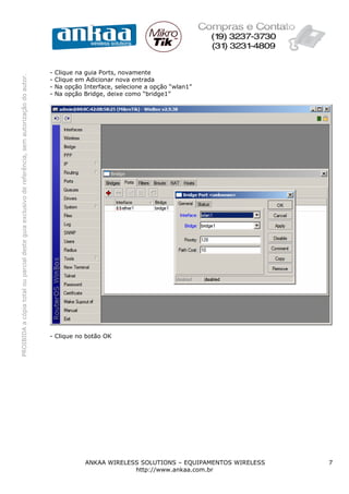 PROIBIDAacópiatotalouparcialdesteguiaexclusivodereferência,semautorizaçãodoautor.
ANKAA WIRELESS SOLUTIONS – EQUIPAMENTOS WIRELESS 7
http://www.ankaa.com.br
- Clique na guia Ports, novamente
- Clique em Adicionar nova entrada
- Na opção Interface, selecione a opção “wlan1”
- Na opção Bridge, deixe como “bridge1”
- Clique no botão OK
 