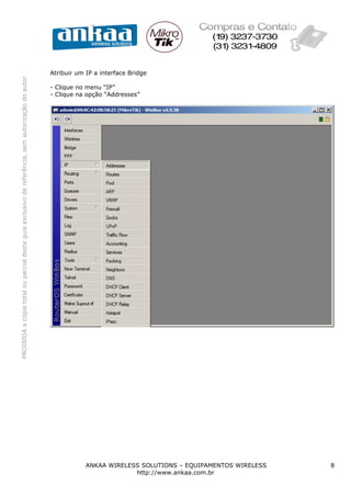 PROIBIDAacópiatotalouparcialdesteguiaexclusivodereferência,semautorizaçãodoautor.
ANKAA WIRELESS SOLUTIONS – EQUIPAMENTOS WIRELESS 8
http://www.ankaa.com.br
Atribuir um IP a interface Bridge
- Clique no menu “IP”
- Clique na opção “Addresses”
 
