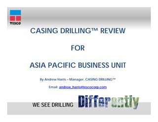 CASING DRILLING™ REVIEW

                    FOR

ASIA PACIFIC BUSINESS UNIT
  By Andrew Harris – Manager, CASING DRILLING™
                                     DRILLING™

       Email: andrew_harris@tescocorp.com




WE SEE DRILLING
 