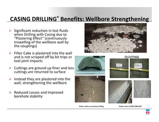 CASING DRILLING® Benefits: Wellbore Strengthening
 Significant reduction in lost fluids 
 when Drilling with Casing due to 
 “Plastering Effect” (continuously 
  Plastering Effect (continuously
 trowelling of the wellbore wall by 
 the couplings)
 Filter Cake is plastered into the wall 
 Filter Cake is plastered into the wall
 and is not scraped off by bit trips or 
 tool joint impacts
 Cuttings are ground up finer and less 
 Cuttings are ground up finer and less
 cuttings are returned to surface 
 Instead they are plastered into the 
 wall, strengthening the wellbore
 wall, strengthening the wellbore

 Reduced Losses and Improved 
 borehole stability
 