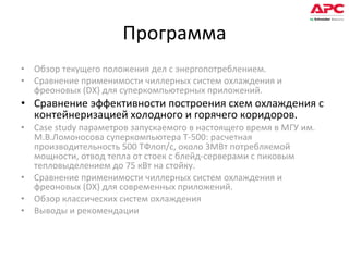 Программа Обзор текущего положения дел с энергопотреблением.  Сравнение применимости чиллерных систем охлаждения и фреоновых (DX) для суперкомпьютерных приложений. Сравнение эффективности построения схем охлаждения с контейнеризацией холодного и горячего коридоров. Case study параметров запускаемого в настоящего время в МГУ им. М.В.Ломоносова суперкомпьютера Т-500: расчетная производительность 500 ТФлоп/с, около 3МВт потребляемой мощности, отвод тепла от стоек с блейд-серверами с пиковым тепловыделением до 75 кВт на стойку. Сравнение применимости чиллерных систем охлаждения и фреоновых (DX) для современных приложений. Обзор классических систем охлаждения Выводы и рекомендации 