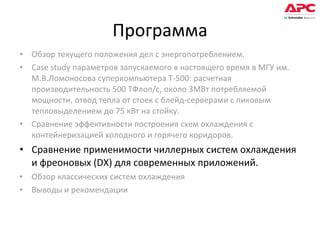Программа Обзор текущего положения дел с энергопотреблением.  Case study параметров запускаемого в настоящего время в МГУ им. М.В.Ломоносова суперкомпьютера Т-500: расчетная производительность 500 ТФлоп/с, около 3МВт потребляемой мощности, отвод тепла от стоек с блейд-серверами с пиковым тепловыделением до 75 кВт на стойку. Сравнение эффективности построения схем охлаждения с контейнеризацией холодного и горячего коридоров. Сравнение применимости чиллерных систем охлаждения и фреоновых (DX) для современных приложений. Обзор классических систем охлаждения Выводы и рекомендации 