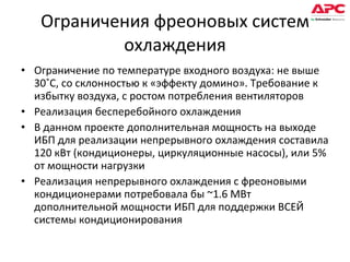 Ограничения фреоновых систем охлаждения Ограничение по температуре входного воздуха: не выше 30˚С, со склонностью к «эффекту домино». Требование к избытку воздуха, с ростом потребления вентиляторов Реализация бесперебойного охлаждения  В данном проекте дополнительная мощность на выходе ИБП для реализации непрерывного охлаждения составила 120 кВт (кондиционеры, циркуляционные насосы), или 5% от мощности нагрузки Реализация непрерывного охлаждения   с фреоновыми кондиционерами потребовала бы  ~1.6  МВт дополнительной мощности ИБП для поддержки ВСЕЙ системы кондиционирования 
