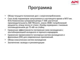 Программа Обзор текущего положения дел с энергопотреблением.  Case study параметров запускаемого в настоящего время в МГУ им. М.В.Ломоносова суперкомпьютера Т-500: расчетная производительность 500 ТФлоп/с, около 3МВт потребляемой мощности, отвод тепла от стоек с блейд-серверами с пиковым тепловыделением до 75 кВт на стойку. Сравнение эффективности построения схем охлаждения с контейнеризацией холодного и горячего коридоров. Сравнение применимости чиллерных систем охлаждения и фреоновых (DX) для современных приложений. Обзор классических систем охлаждения Заключение: выводы и рекомендации 