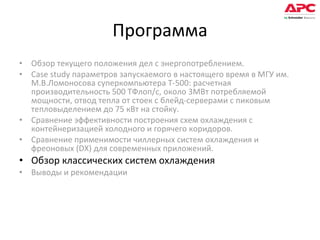 Программа Обзор текущего положения дел с энергопотреблением.  Case study параметров запускаемого в настоящего время в МГУ им. М.В.Ломоносова суперкомпьютера Т-500: расчетная производительность 500 ТФлоп/с, около 3МВт потребляемой мощности, отвод тепла от стоек с блейд-серверами с пиковым тепловыделением до 75 кВт на стойку. Сравнение эффективности построения схем охлаждения с контейнеризацией холодного и горячего коридоров. Сравнение применимости чиллерных систем охлаждения и фреоновых (DX) для современных приложений. Обзор классических систем охлаждения Выводы и рекомендации 