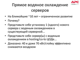 Прямое водяное охлаждение серверов На ближайшие  ~10  лет – ограниченное развитие Почему? Представьте себе установку 1 (одного) нового сервера с водяным охлаждением в существующей серверной... Представьте себе сервер(ы) с водяным охлаждением в  hosting/co-lo  ЦОДе... Доказано: 40 и даже 70 кВт/стойку эффективно снимаются воздухом 
