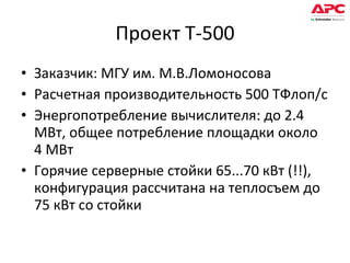 Проект Т-500 Заказчик: МГУ им. М.В.Ломоносова Расчетная производительность 500 ТФлоп/с Энергопотребление вычислителя: до 2.4 МВт, общее потребление площадки около 4 МВт Горячие серверные стойки 65...70 кВт (!!), конфигурация рассчитана на теплосъем до 75 кВт со стойки 