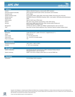 Copyright © 2012 Deliberant LLC. All rights reserved. Deliberant, the Deliberant logo, are trademarks of Deliberant LLC. All other company and product names may be trademarks of their 
respective companies. While every effort is made to ensure the information given is accurate, Deliberant does not accept liability for any errors or mistakes which may arise. Specifications and 
other information in this document may be subject to change without notice. 
To learn more about Deliberant products, visit www.deliberant.com. 
APC 2M 
Physical 
Environmental 
Management 
Regulatory 
Dimensions Length 150 mm (5.9 ‘’), width 115 mm (4.5 ‘’), height 55 mm (2.1 ‘’) 
Weight 400 g (16.2 oz) 
Power supply 12 - 48 V DC passive PoE 
Power source 100 – 240 VAC via included adapter 
Power consumption 7 W 
Operating temperature -40°C (-22 F) ~ +65°C (+149 F) 
Humidity 0 ~ 90 % (non-condensing) 
System configuration User-friendly web GUI, Command line via SSH, centralized Wireless Network 
Management System, reset via reset tool 
System monitoring SNMP v1/2c/3 server, Syslogs, system alerts via e-mail and SNMP trap 
Certification FCC/CE/Safety/ RoHS compliance 
Softwave 
General Ability to define/limit frequency, channel width, EIRP, modulation 
Advanced wireless functionality ATPC (automatic transmit power control), auto-channel, auto-modulation, 
Operating mode Router, Bridge 
Wireless operating modes AP auto WDS, Station, Station WDS, Virtual radios (VSSID), iPoll access point, iPoll client 
Wireless security WPA/WPA2 Personal, WPA/WPA2 Enterprise, WACL, User isolation, UAM (web portal authentication) 
Wireless QoS WMM 
WAN protocols Static IP, DHCP client, PPPoE client 
Network NAT, static routing, firewall, port forwarding, VLAN, traffic shaping 
Services DHCP server, SNMP server, NTP client, Alerts, Remote syslog, Wireless and 
Ethernet statistics, bandwidth limiting 
Management HTTP(S) GUI, SSH CLI, SNMP read, WNMS, troubleshooting file, reset via reset tool 
Tools Site survey, Link test, Antenna alignment, Ping, Traceroute, Spectrum analyzer, delayed reboot 
 