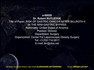 a-00020
Dr. Robert RUTLEDGE
Title of Paper: RISK OF GASTRIC CANCER AFTER BILLROTH II
IN THE MINI-GASTRIC BYPASS
Nationality: United States of America
Position: Director
Department: Surgery
Organization: Center For Laparoscopic Obesity Surgery
Tel: +1-702 714 0011
E-mail: drr@clos.net

All Slides Available Online: http://www.SLIDESHARE.NET/DRRRMD

Email: DRR@CLOS.NET

 
